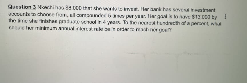 Question 3 Nkechi has $8,000 that she wants to invest. Her bank has several investment
accounts to choose from, all compounded 5 times per year. Her goal is to have $13,000 by 1
the time she finishes graduate school in 4 years. To the nearest hundredth of a percent, what
should her minimum annual interest rate be in order to reach her goal?
