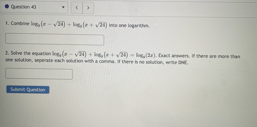 Question 43
<>
1. Combine log, (x – /24) + log, (x + /24) into one logarithm.
2. Solve the equation log, (x – V24) + log, ( + v24) = log,(2x). Exact answers. If there are more than
one solution, seperate each solution with a comma. If there is no solution, write DNE.
%3D
Submit Question
