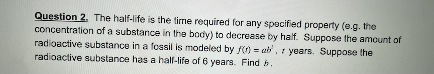 Question 2. The half-life is the time required for any specified property (e.g. the
concentration of a substance in the body) to decrease by half. Suppose the amount of
radioactive substance in a fossil is modeled by f(t) = ab', t years. Suppose the
radioactive substance has a half-life of 6 years. Find b.
