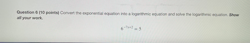 Question 6 (10 points) Convert the exponential equation into a logarithmic equation and solve the logarithmic equation. Show
all your work.
6-7x+2 – 5
