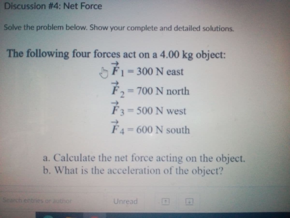 Discussion #4: Net Force
Solve the problem below. Show your complete and detailed solutions.
The following four forces act on a 4.00 kg object:
J É1 =
300N east
F,
= 700 N north
%3D
F3 500 N west
FA= 600 N south
a. Calculate the net force acting on the object.
b. What is the acceleration of the object?
Search
entries or author
Unread
