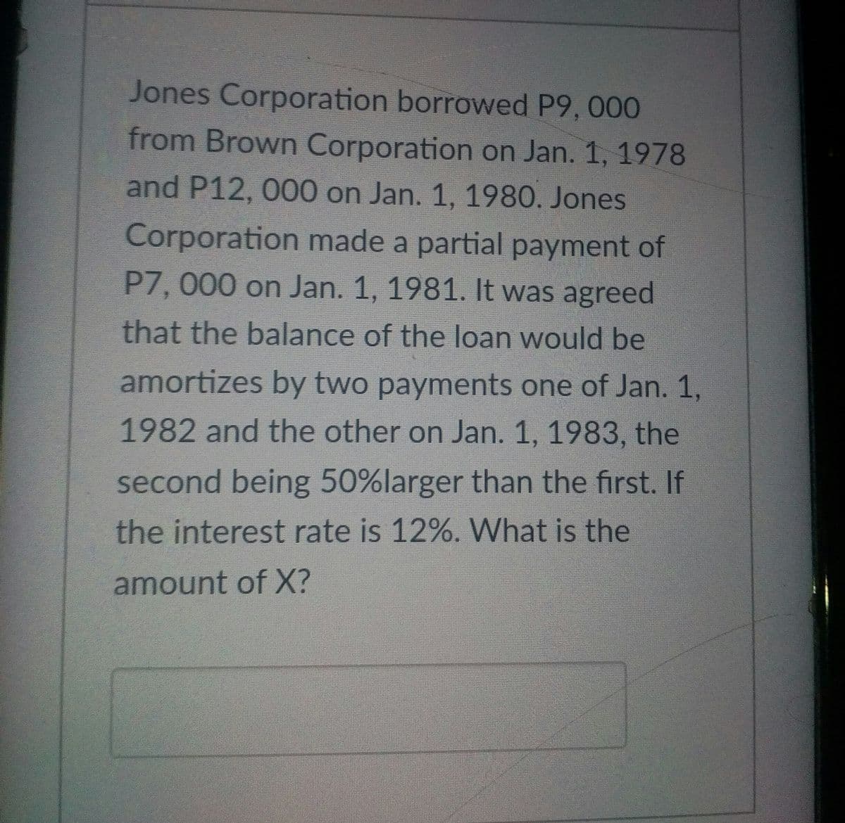 Jones Corporation borrowed P9, 000
from Brown Corporation on Jan. 1, 1978
and P12, 000 on Jan. 1, 1980. Jones
Corporation made a partial payment of
P7, 000 on Jan. 1, 1981. It was agreed
that the balance of the loan would be
amortizes by two payments one of Jan. 1,
1982 and the other on Jan. 1, 1983, the
second being 50%larger than the first. If
the interest rate is 12%. What is the
amount of X?
