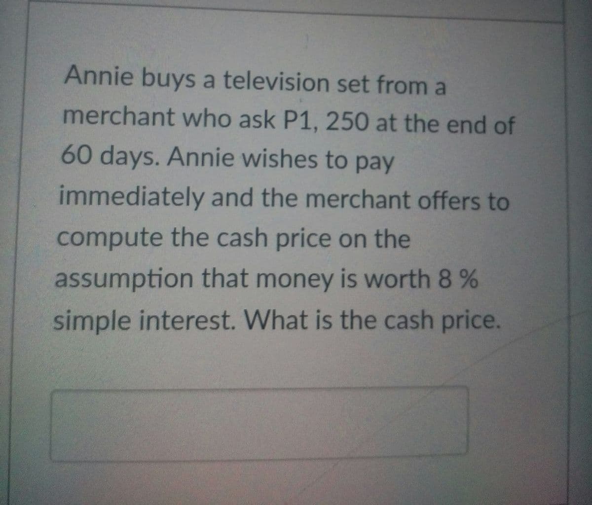 Annie buys a television set from a
merchant who ask P1, 250 at the end of
60 days. Annie wishes to pay
immediately and the merchant offers to
compute the cash price on the
assumption that money is worth 8 %
simple interest. What is the cash price.
