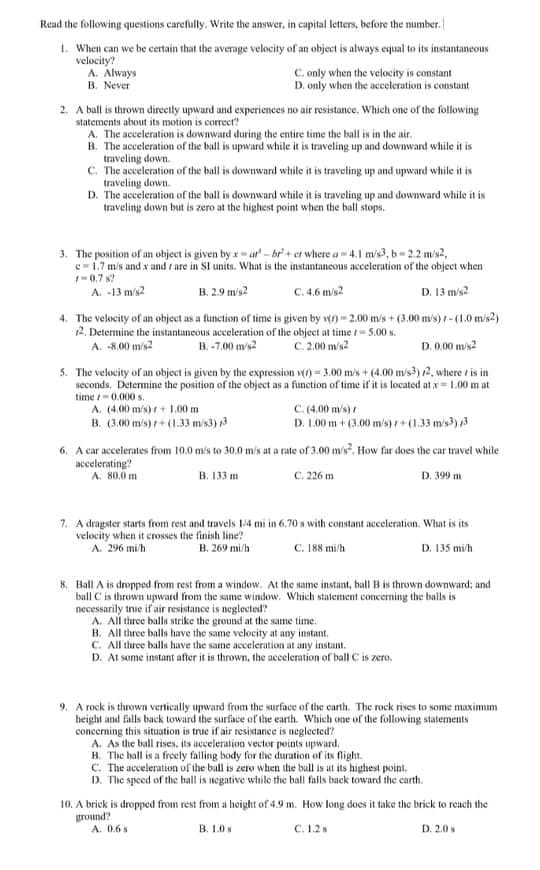 Read the following questions carefully. Write the answer, in capital letters, before the mumber.
1. When can we be certain that the average velocity of an object is always equal to its instantaneous
velocity?
A. Always
B. Never
C. only when the velocity is constant
D. only when the acceleration is constant
2. A bull is thrown direetly upward and experiences no air resistance, Which one of the following
statements about its motion is correct?
A. The acceleration is downward during the entire time the ball is in the air.
B. The acceleration of the ball is upward while it is traveling up and downward while it is
traveling down.
C. The acceleration of the ball is downward while it is traveling up and upward while it is
D. The acceleration of the ball is downward while it is traveling up and downward while it is
traveling down.
traveling down but is zero at the highest point when the ball stops.
3. The position of an object is given by x-ur - br' + et where a -41 m/s3, b- 2.2 m/s2,
c=1.7 mis and x and r are in SI units. What is the instantancous acceleration of the object when
-0.7 s?
C.4.6 mis?
D. 13 m/s?
A. -13 m/s?
B. 2.9 mis2
4. The velocity of an object as a function of time is given by v) - 2.00 m/s+ (3.00 m/s) t- (1.0 mis2)
12. Determine the instantaneous acceleration of the object at time /- 5.00 s.
A. 8.00 m/s2
C.2.00 m/s2
D. 0.00 mis2
B. -7.00 m/s2
5. The velocity of an object is given by the expression v() =3.00 m/s + (4.00 m/s3) 2, where t is in
seconds. Determine the position of the object as a function of time if it is located at x= 1.00 m at
C.(4.00 m/s)
D. 1.00 m + (3.00 m/s)+(1.33 mis)
time 0.000 s.
A. (4.00 m/s) r+ 1.00 m
B. (3.00 m/s) + (1.33 m/s3)
6. A car accelerates from 10.0 mis to 30,0 mis at a rate of 3.00 m/s?. How far does the car travel while
accelerating?
A. 80.0 m
в. 133 m
C. 226 m
D. 399 m
7. A dragster starts from rest and travels 1/4 mi in 6,70 s with constant acceleration. What is its
velocity when it erosses the finish line?
A. 296 mi/h
B. 269 mi/h
C. 188 mi/h
D. 135 mi/h
8. Ball A is dropped from rest from a windew. At the same instant, hall B is thrown downward; and
bull Cis thrown upward from the same window. Which statement conceming the balls is
necessarily true if air resistance is neglected
A. All three balls strike the ground at the same time.
B. All three balls have the same velocity at any instant.
C. All three balls have the same acceleration at any instant.
D. At some instant after it is thrown, the acceleration of ball C is zero.
9. A rock is thrown vertically upward from the surface of the canth. The rock rises to some maximum
height and falls back toward the surface of the earth. Which one of the following statements
concerning this situation is true if air resistance is neglected?
A. As the ball rises, its acceleration vector points upward,
H. The hall is a freely falling body for the duration of its flight.
C. The acceleration of the ball is zero when the ball is at its highest point.
D. The speed of the ball is negative while the ball falls back toward the carth.
10. A briek is dropped from rest from a height of 4.9 m. How long does it take the brick to reach the
ground?
A. 0.6s
B. 1.0
C. 1.2s
D. 2.0
