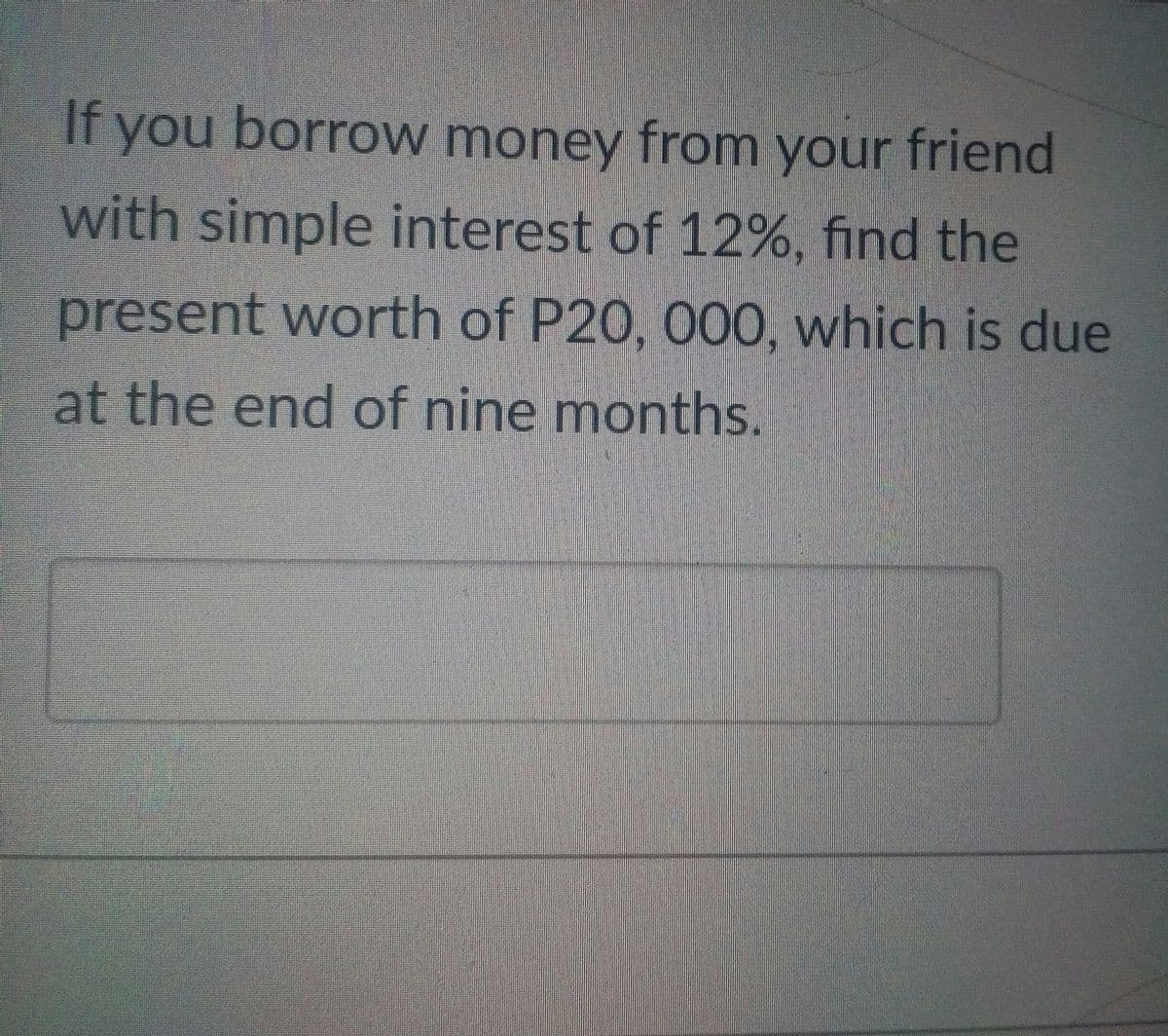 If you borrow money from your friend
with simple interest of 12%, find the
present worth of P20, 00O, which is due
at the end of nine months.
