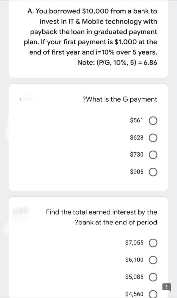 A. You borrowed $10,000 from a bank to
invest in IT & Mobile technology with
payback the loan in graduated payment
plan. If your first payment is $1,000 at the
end of first year and i=10% over 5 years.
Note: (P/G, 10%, 5) = 6.86
%3D
?What is the G payment
$561
$628
$730
$905
Find the total earned interest by the
?bank at the end of period
$7,055
$6,100
$5,085
$4,560
