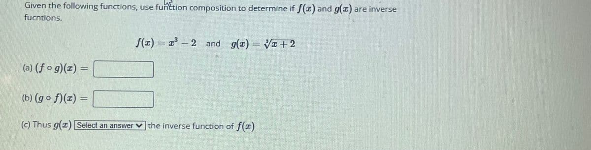 Given the following functions, use function composition to determine if f(x) and g(z) are inverse
fucntions.
(a) (fog)(x) =
f(x) = 1³-2 and g(x)=√x+2
(b) (gof)(z) =
(c) Thus g(1) Select an answer the inverse function of f(x)
