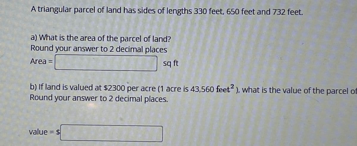 A triangular parcel of land has sides of lengths 330 feet, 650 feet and 732 feet.
a) What is the area of the parcel of land?
Round your answer to 2 decimal places
Area =
sq ft
b) If land is valued at $2300 per acre (1 acre is 43,560 feet2 ), what is the value of the parcel of
Round your answer to 2 decimal places.
value = $