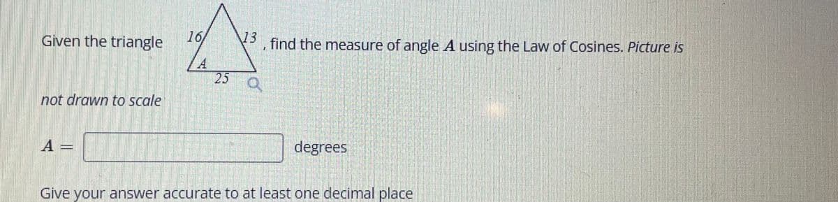 Given the triangle
not drawn to scale
A
16
13
find the measure of angle A using the Law of Cosines. Picture is
25 a
degrees
Give your answer accurate to at least one decimal place