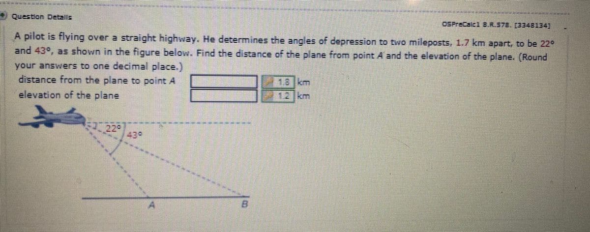 Question Detalls
OSPrecalc1 B.R.578. (3348134]
A pilot is flying over a straight highway. He determines the angles of depression to two mileposts, 1.7 km apart, to be 22°
and 43%, as shown in the figure below. Find the distance of the plane from point A and the elevation of the plane. (Round
your answers to one decimal place.)
distance from the plane to point A
elevation of the plane
Σ
B
18 km
1.2 km