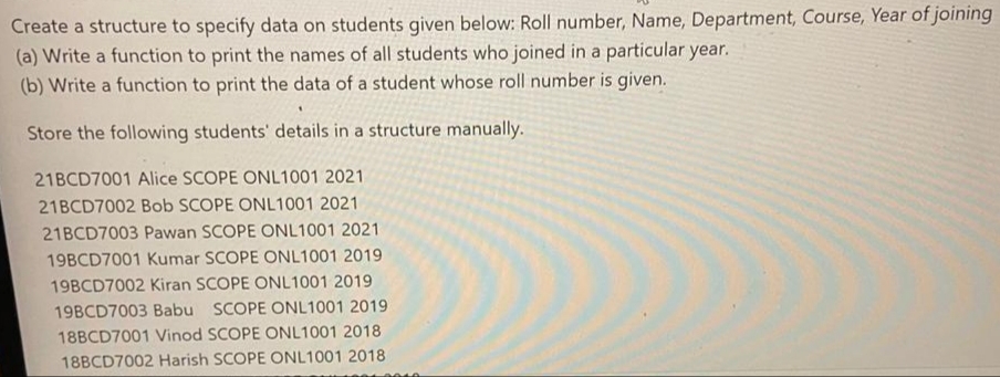 Create a structure to specify data on students given below: Roll number, Name, Department, Course, Year of joining
(a) Write a function to print the names of all students who joined in a particular year.
(b) Write a function to print the data of a student whose roll number is given.
Store the following students' details in a structure manually.
21BCD7001 Alice SCOPE ONL1001 2021
21BCD7002 Bob SCOPE ONL1001 2021
21BCD7003 Pawan SCOPE ONL1001 2021
19BCD7001 Kumar SCOPE ONL1001 2019
19BCD7002 Kiran SCOPE ONL1001 2019
19BCD7003 Babu SCOPE ONL1001 2019
18BCD7001 Vinod SCOPE ONL1001 2018
18BCD7002 Harish SCOPE ONL1001 2018
