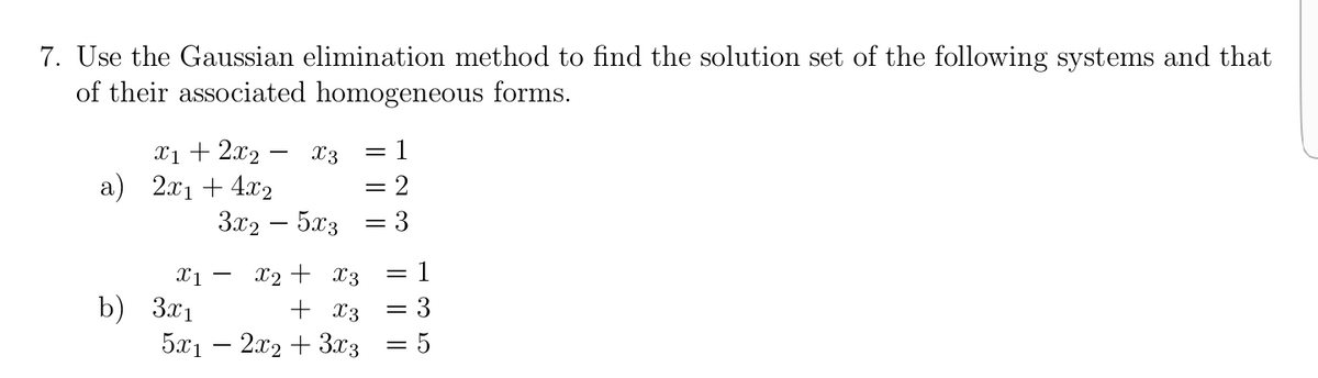 7. Use the Gaussian elimination method to find the solution set of the following systems and that
of their associated homogeneous forms.
x1 + 2x2 - X3
a) 2x1 + 4x2
3x2 – 5x3
= 1
= 2
X2 + x3
b) 3.x1
5x1 – 2x2 + 3x3
+ X3
3
I||
