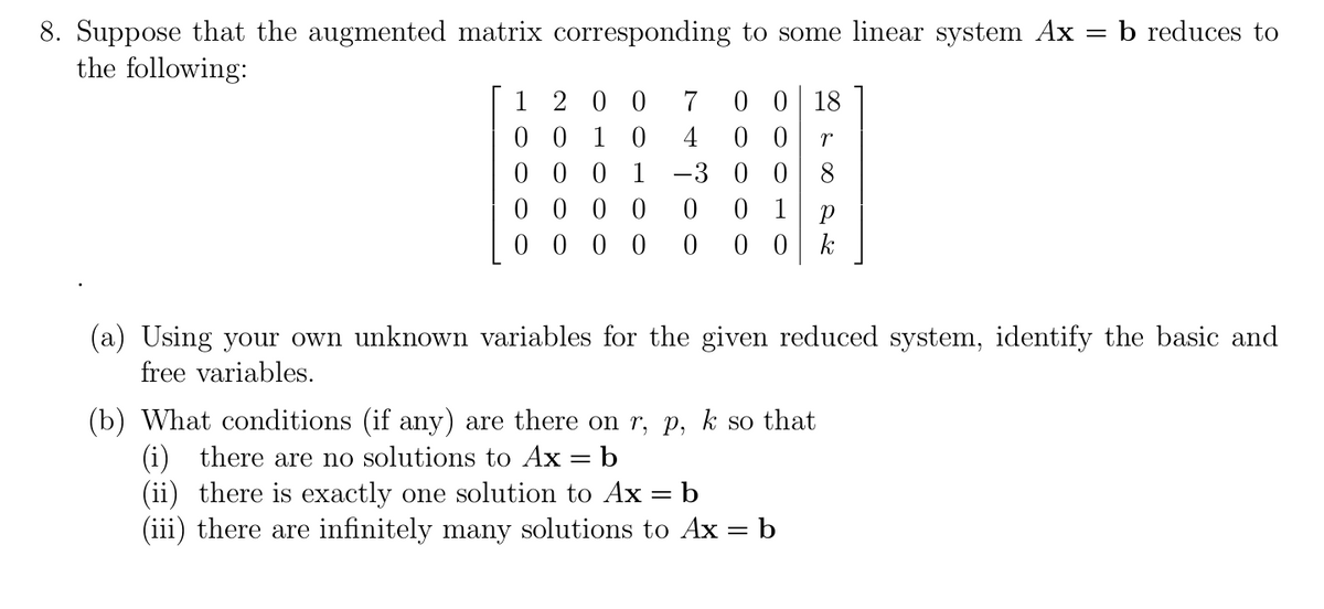 b reduces to
8. Suppose that the augmented matrix corresponding to some linear system Ax
the following:
1 2 0 0
0 0 1 0
0 0 0 1 -3 0 0 8
0 0 0 0
0 0 0 0
0 0 18
0 0
7
4
0 1
0 0 k
(a) Using your own unknown variables for the given reduced system, identify the basic and
free variables.
(b) What conditions (if any) are there on r, p, k so that
(i) there are no solutions to Ax = b
(ii) there is exactly one solution to Ax = b
(iii) there are infinitely many solutions to Ax = b
