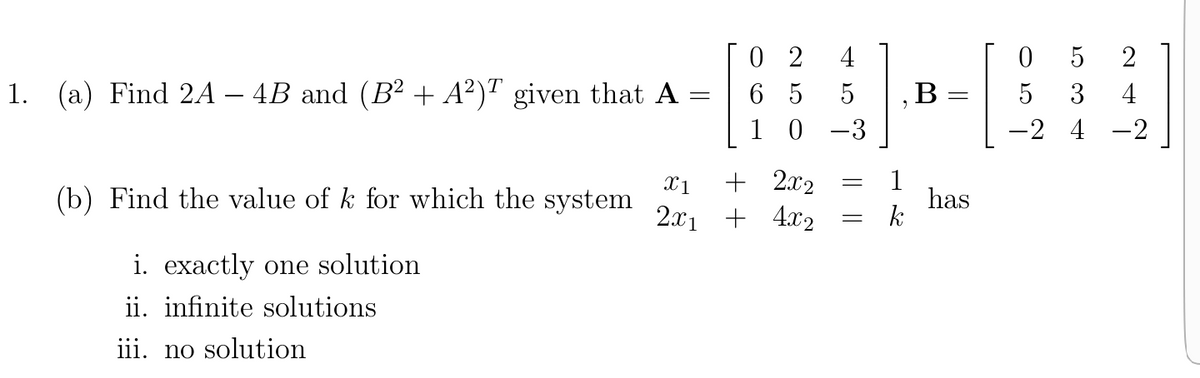 0 2
6 5
1 0
4
2
1. (a) Find 2A – 4B and (B² + A²)" given that A
В
3
4
-3
-2 4 -2
X1
(b) Find the value of k for which the system
+ 2x2
2x1 + 4x2
1
has
k
i. exactly one solution
ii. infinite solutions
iii. no solution
O 5
I|||

