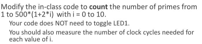 Modify the in-class code to count the number of primes from
1 to 500*(1+2*i) with i = 0 to 10.
Your code does NOT need to toggle LED1.
You should also measure the number of clock cycles needed for
each value of i.
