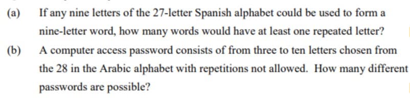 (a)
If any nine letters of the 27-letter Spanish alphabet could be used to form a
nine-letter word, how many words would have at least one repeated letter?
(b)
A computer access password consists of from three to ten letters chosen from
the 28 in the Arabic alphabet with repetitions not allowed. How many different
passwords are possible?
