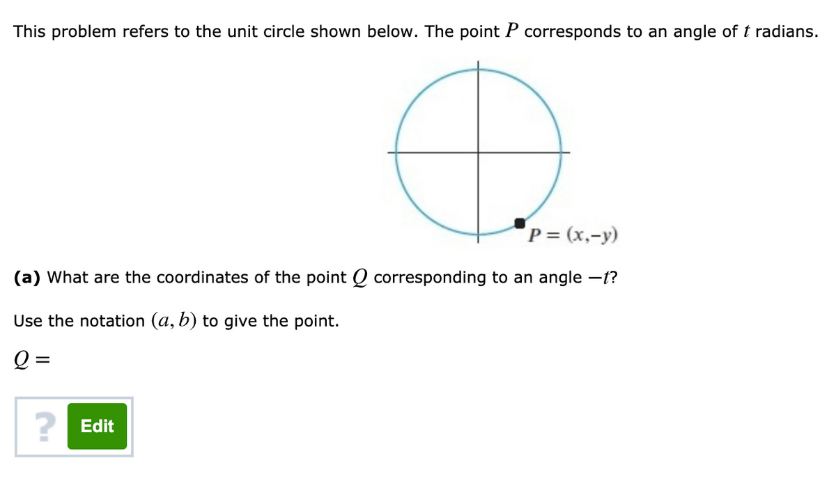 This problem refers to the unit circle shown below. The point P corresponds to an angle oft radians.
P = (x,-y)
(a) What are the coordinates of the point Q corresponding to an angle -t?
Use the notation (a, b) to give the point.
Q =
? Edit
