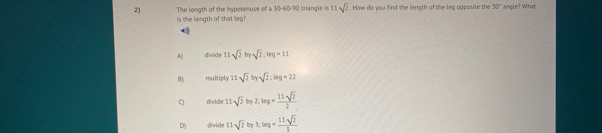 The length of the hypotenuse of a 30-60-90 triangle is 112. How do you find the length of the leg opposite the 30° angle? What
is the length of that leg?
A)
divide 112 byV2; leg = 11
B)
multiply 11 2 by2; leg = 22
11 2
C)
divide 112 by 2; leg =
2
11 2
divide 112 by 3; leg =
D)
2)
