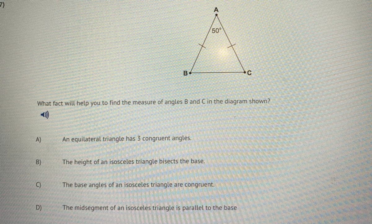 7)
50°
C.
What fact will help you to find the measure of angles B and Cin the diagram shown?
A)
An equilateral triangle has 3 congruent angles.
B)
The height of an isosceles triangle bisects the base.
The base angles of an isosceles triangle are congruent.
D)
The midsegment of an isosceles triangle is parallel to the base
