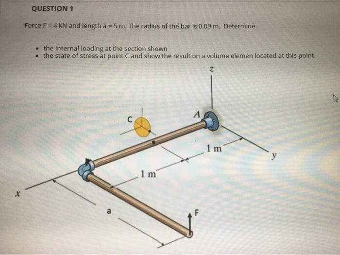 QUESTION 1
Force F= 4 kN and length a = 5 m. The radius of the bar is 0.09 m. Determine
%3D
• the internal loading at the section shown
• the state of stress at point Cand show the result on a volume elemen located at this point.
A
C
1 m
1 m
