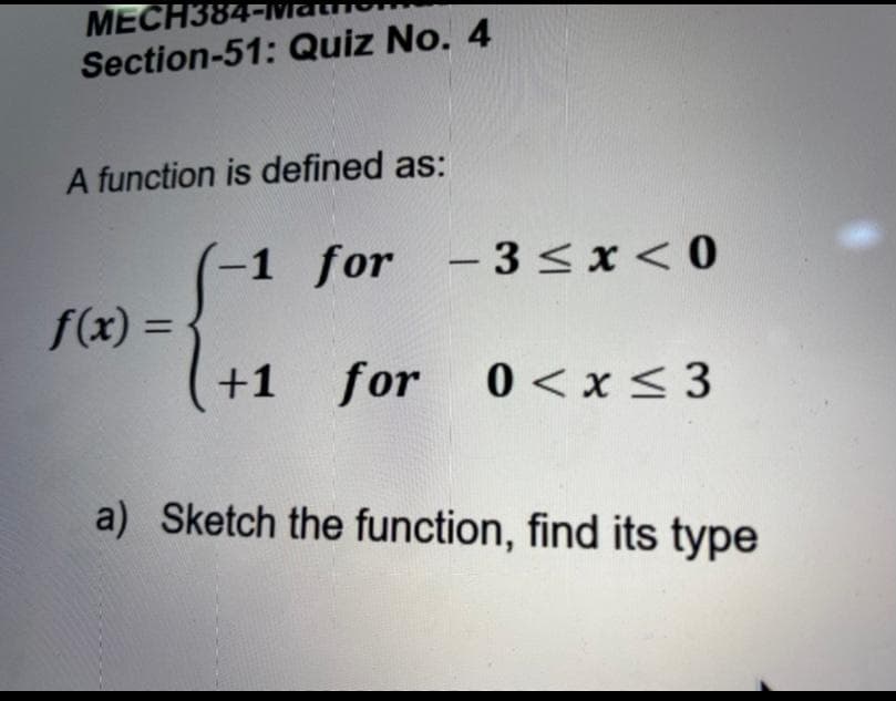 MECH38
Section-51: Quiz No. 4
A function is defined as:
(-1 for - 3<x< 0
f(x) = ·
%3D
+1
for 0<x < 3
a) Sketch the function, find its type
