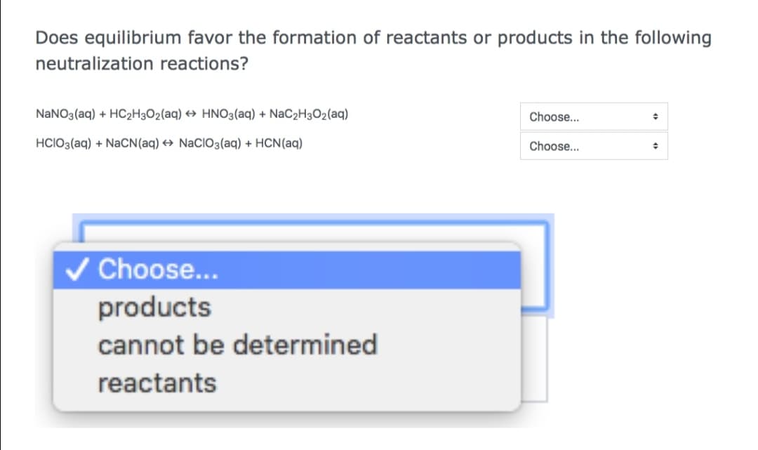 Does equilibrium favor the formation of reactants or products in the following
neutralization reactions?
NaNO3(aq) + HC2H3O2(aq) → HNO3(aq) + NaC2H3O2(aq)
Choose...
HCIO3(aq) + NACN(aq) → NaCIO3(aq) + HCN(aq)
Choose...
V Choose...
products
cannot be determined
reactants
