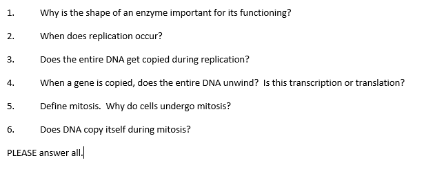 1.
Why is the shape of an enzyme important for its functioning?
2.
When does replication occur?
3.
Does the entire DNA get copied during replication?
When a gene is copied, does the entire DNA unwind? Is this transcription or translation?
4.
5.
Define mitosis. Why do cells undergo mitosis?
6.
Does DNA copy itself during mitosis?
PLEASE answer al.
