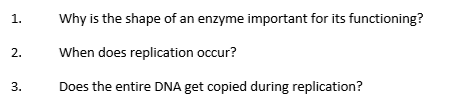 1.
Why is the shape of an enzyme important for its functioning?
When does replication occur?
3.
Does the entire DNA get copied during replication?
2.
