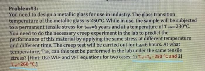 Problem#3:
You need to design a metallic glass for use in industry. The glass transition
temperature of the metallic glass is 250°C. While in use, the sample will be subjected
to a permanent tensile stress for tuse=6 years and at a temperature of Tuse=230°C.
You need to do the necessary creep experiment in the lab to predict the
performance of this material by applying the same stress at different temperature
and different time. The creep test will be carried out for tiab=6 hours. At what
temperature, Tlab, can this test be performed in the lab under the same tensile
stress? [Hint: Use WLF and VFT equations for two cases: 1) Tref=Tg =250 °C and 2)
Tr=260 °C.]
