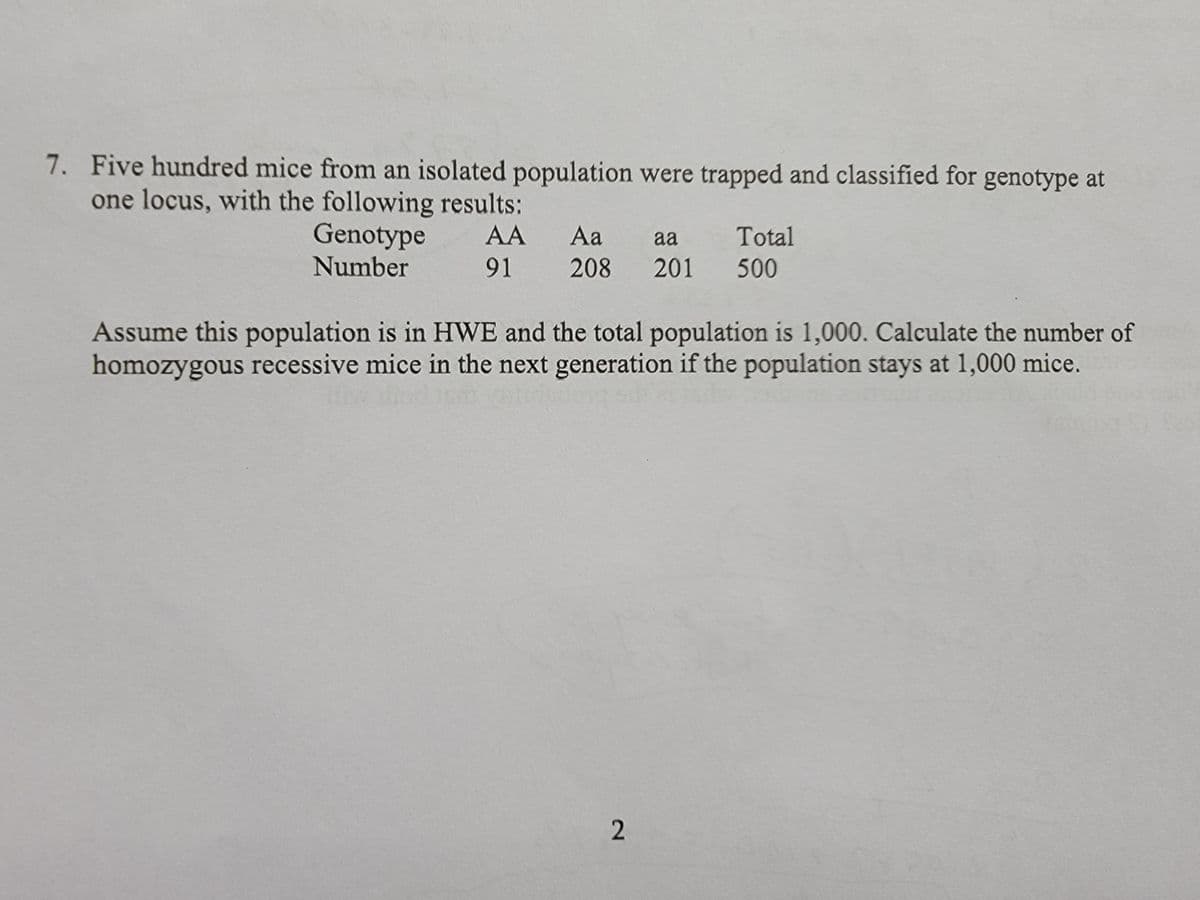 7. Five hundred mice from an isolated population were trapped and classified for genotype at
one locus, with the following results:
Genotype
Number
AA
91 208
Aa aa Total
201 500
Assume this population is in HWE and the total population is 1,000. Calculate the number of
homozygous recessive mice in the next generation if the population stays at 1,000 mice.
2