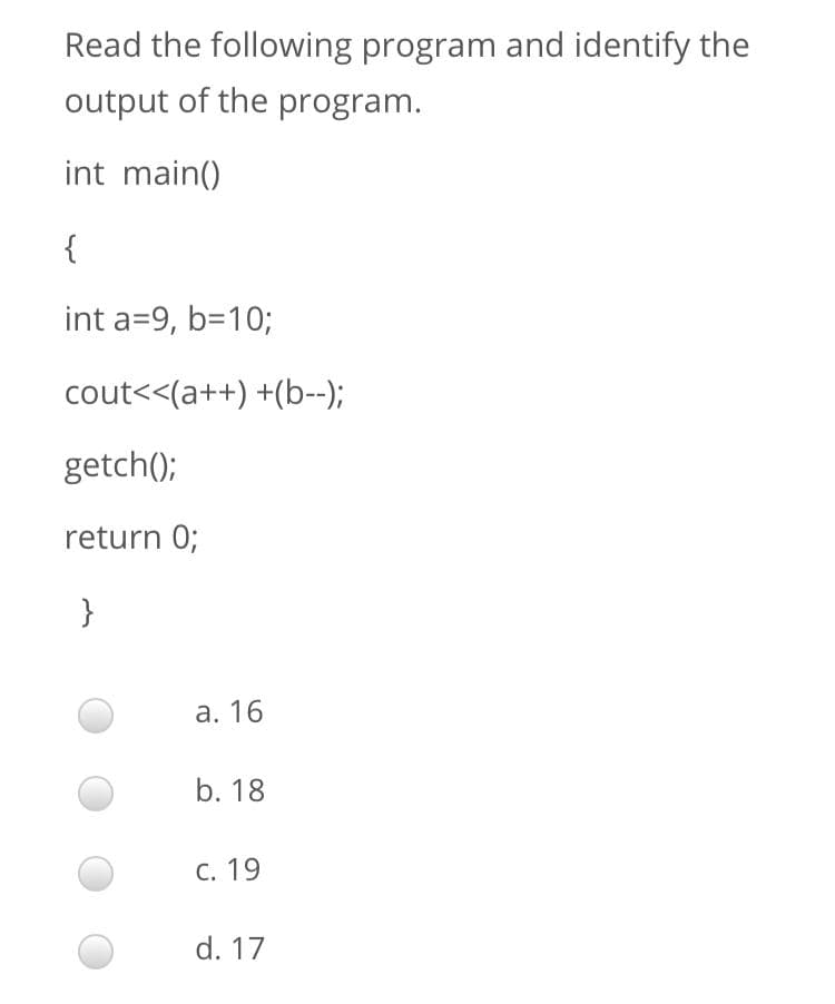 Read the following program and identify the
output of the program.
int main()
{
int a=9, b=10;
cout<<(a++) +(b--);
getch();
return 0;
}
а. 16
b. 18
С. 19
d. 17
