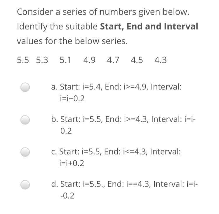 Consider a series of numbers given below.
Identify the suitable Start, End and Interval
values for the below series.
5.5 5.3 5.1
4.9 4.7 4.5
4.3
a. Start: i=5.4, End: i>=4.9, Interval:
i=i+0.2
b. Start: i=5.5, End: i>=4.3, Interval: i=i-
0.2
c. Start: i=5.5, End: i<=4.3, Interval:
i=i+0.2
d. Start: i=5.5., End: i==4.3, Interval: i=i-
-0.2
