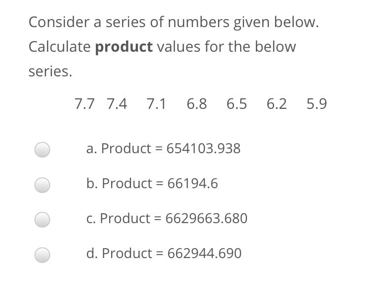 Consider a series of numbers given below.
Calculate product values for the below
series.
7.7 7.4
7.1
6.8
6.5
6.2
5.9
a. Product = 654103.938
b. Product = 66194.6
C. Product = 6629663.680
d. Product = 662944.690
