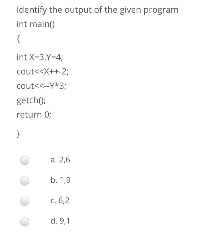 Identify the output of the given program
int main()
{
int X=3,Y=4;
cout<<X++-2;
cout<<--Y*3;
getch();
return 0;
}
а. 2,6
b. 1,9
с. 6,2
d. 9,1

