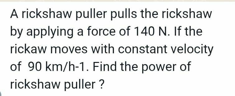 A rickshaw puller pulls the rickshaw
by applying a force of 140 N. If the
rickaw moves with constant velocity
of 90 km/h-1. Find the power of
rickshaw puller ?
