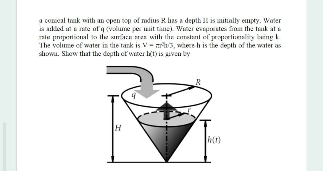 a conical tank with an open top of radius R has a depth H is initially empty. Water
is added at a rate of q (volume per unit time). Water evaporates from the tank at a
rate proportional to the surface area with the constant of proportionality being k.
The volume of water in the tank is V = r'h/3, where h is the depth of the water as
shown. Show that the depth of water h(t) is given by
H
h(t)
