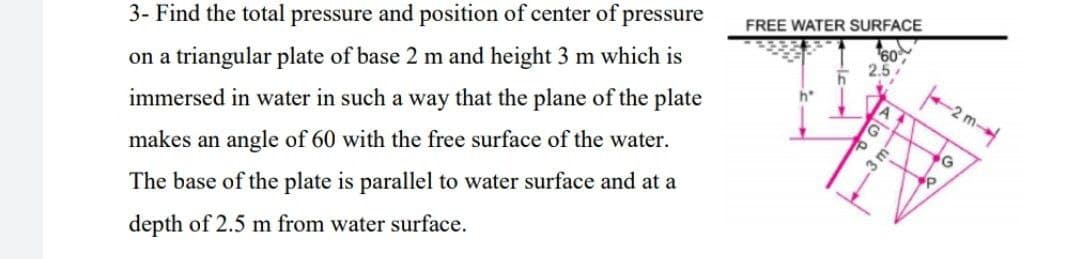 3- Find the total pressure and position of center of pressure
FREE WATER SURFACE
on a triangular plate of base 2 m and height 3 m which is
60
2.5
immersed in water in such a way that the plane of the plate
h*
-2
makes an angle of 60 with the free surface of the water.
3r
The base of the plate is parallel to water surface and at a
depth of 2.5 m from water surface.
