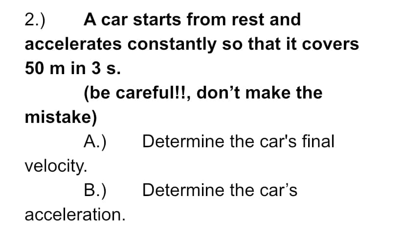 A car starts from rest and
2.)
accelerates constantly so that it covers
50 m in 3 s.
(be careful!!, don't make the
mistake)
A.)
velocity.
В.)
Determine the car's final
Determine the car's
acceleration.
