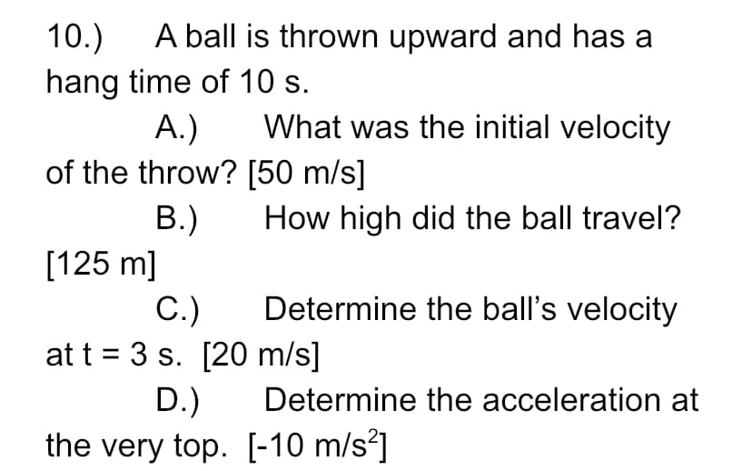 A ball is thrown upward and has a
10.)
hang time of 10 s.
A.)
What was the initial velocity
of the throw? [50 m/s]
В.)
[125 m]
C.)
at t = 3 s. [20 m/s]
D.)
the very top. [-10 m/s?]
How high did the ball travel?
Determine the ball's velocity
Determine the acceleration at
