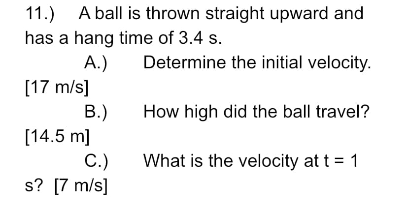 11.)
A ball is thrown straight upward and
has a hang time of 3.4 s.
А.)
[17 m/s]
B.)
[14.5 m]
Determine the initial velocity.
How high did the ball travel?
What is the velocity at t = 1
С.)
s? [7 m/s]
