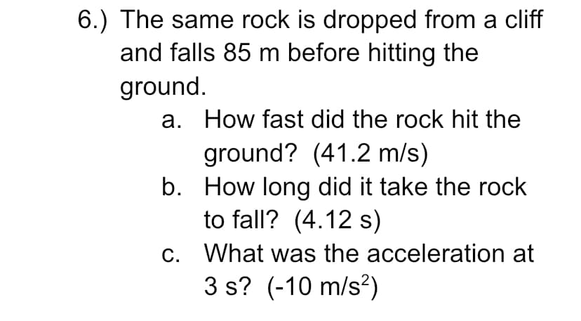 6.) The same rock is dropped from a cliff
and falls 85 m before hitting the
ground.
a. How fast did the rock hit the
ground? (41.2 m/s)
b. How long did it take the rock
to fall? (4.12 s)
c. What was the acceleration at
3 s? (-10 m/s?)
