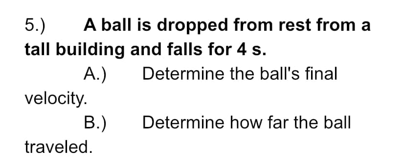 A ball is dropped from rest from a
5.)
tall building and falls for 4 s.
A.)
Determine the ball's final
velocity.
B.)
Determine how far the ball
traveled.
