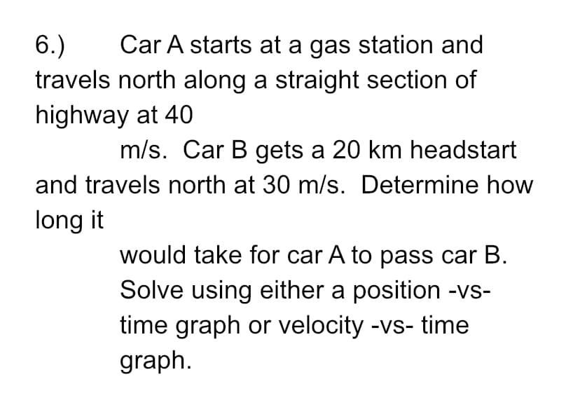 6.)
Car A starts at a gas station and
travels north along a straight section of
highway at 40
m/s. Car B gets a 20 km headstart
and travels north at 30 m/s. Determine how
long it
would take for car A to pass car B.
Solve using either a position -vs-
time graph or velocity -vs- time
graph.
