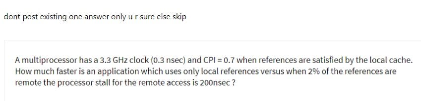 dont post existing one answer only u r sure else skip
A multiprocessor has a 3.3 GHz clock (0.3 nsec) and CPI = 0.7 when references are satisfied by the local cache.
How much faster is an application which uses only local references versus when 2% of the references are
remote the processor stall for the remote access is 200nsec ?
