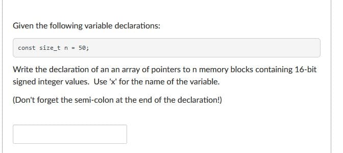 Given the following variable declarations:
const size_t n = 50;
Write the declaration of an an array of pointers to n memory blocks containing 16-bit
signed integer values. Use 'x' for the name of the variable.
(Don't forget the semi-colon at the end of the declaration!)
