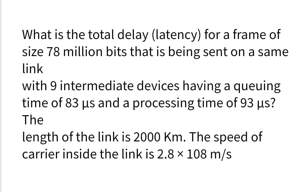 What is the total delay (latency) for a frame of
size 78 million bits that is being sent on a same
link
with 9 intermediate devices having a queuing
time of 83 us and a processing time of 93 us?
The
length of the link is 2000 Km. The speed of
carrier inside the link is 2.8 × 108 m/s
