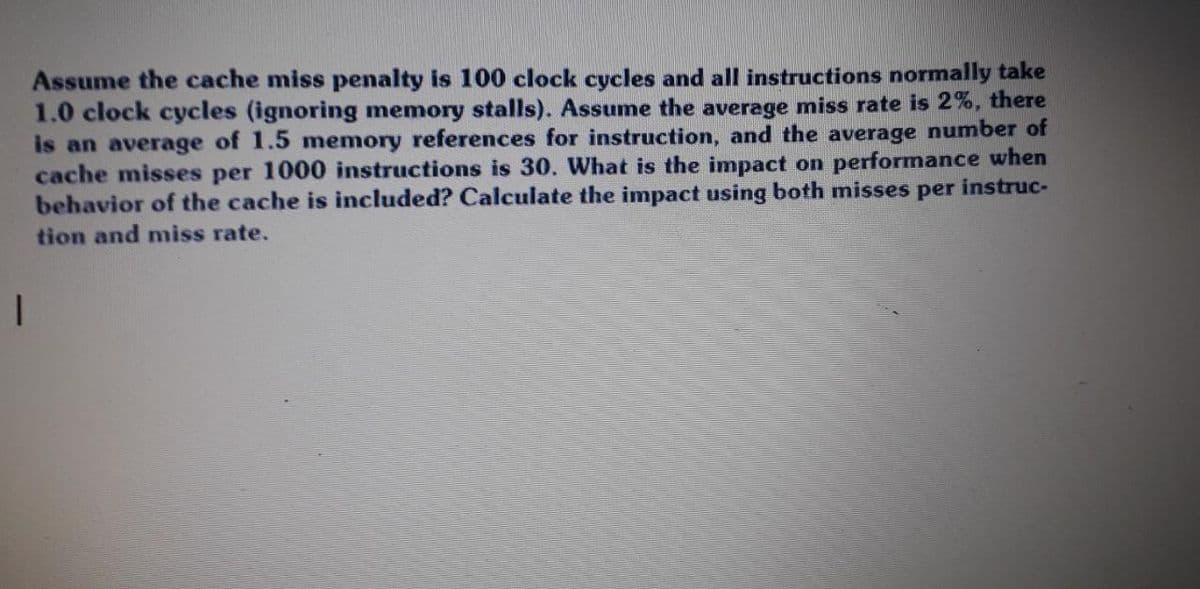 Assume the cache miss penalty is 100 clock cycles and all instructions normally take
1.0 clock cycles (ignoring memory stalls). Assume the average miss rate is 2%, there
is an average of 1.5 memory references for instruction, and the average number of
cache misses per 1000 instructions is 30. What is the impact on performance when
behavior of the cache is included? Calculate the impact using both misses per instruc-
tion and miss rate.
