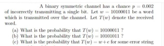 A binary symmetric channel has a chance p = 0.002
of incorrectly transmitting a single bit. Let w = 10100011 be a word
which is transmitted over the channel. Let T(w) denote the received
word.
(a) What is the probability that T(w) = 10100011 ?
(b) What is the probability that T(w) = 10101011 ?
(c) What is the probability that T(w) = w+e for some error string
%3D
%3D
