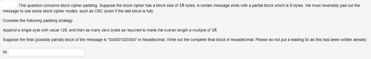 This question concerns block cipher padding. Suppose the block cipher has a block size of 18 bytes. A certain message ends with a partial block which is 5 bytes. We must reversibly pad out the
message to use some block cipher modes, such as CBC (even if the last block is full).
Consider the following padding strategy.
Append a single byte with value 128, and then as many zero bytes as required to make the overall length a multiple of 18.
Suppose the final (possibly partial) block of the message is "Ox0001020304" in hexadecimal. Write out the complete final block in hexadecimal. Please do not put a leading Ox as this has been written already.
Ox
