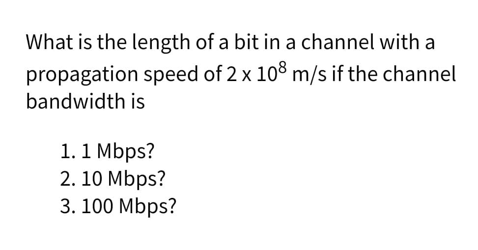 What is the length of a bit in a channel with a
propagation speed of 2 x 108 m/s if the channel
bandwidth is
1.1 Mbps?
2. 10 Mbps?
3. 100 Mbps?
